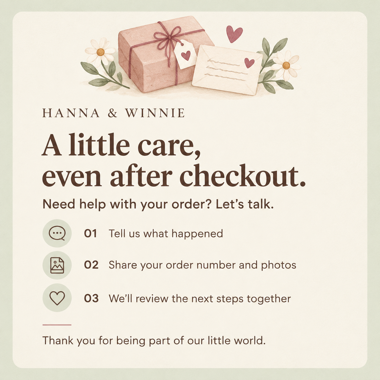 Hanna & Winnie. A little care, even after checkout. Need help with your order? Let’s talk. Tell us what happened; share your order number and photos; we’ll review the next steps together. Thank you for being part of our little world.
